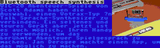 Bluetooth speech synthesis | VIC-20 Abenteuer-Spiele von Scott Adams haben die Auswahl, einen Votrax-Typ ’n Talk Sprache-Synthesizer zu verbinden. Ein seltenes und teures Gerät aber jetzt ist es auch möglich, Ihren Handy zu verwenden, um das berühmte Abenteuer Spielgespräch zu machen. Jan Derogee machte einen App, um das möglich zu machen.