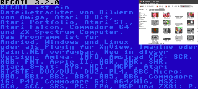 RECOIL 3.2.0 | RECOIL ist ein Dateibetrachter von Bildern von Amiga, Atari 8 Bit, Atari Portfolio, Atari ST., Atari Falcon, Commodore 64 und ZX Spectrum Computer. Das Programm ist für Andriod, Windows und Linux oder als Plugin für XnView, Imagine oder Paint.NET verfügbar. Neu in dieser Version: Amiga: INFO, Amstrad CPC: SCR, HGB, FNT, Apple II: HGR, DHR, SHR,  Atari 8-bit: RYS, HCI, MCPP, Atari ST/STE: DUO/DU1, DU2, PL4, BBC Micro: BB0, BB1, BB2, BB4, BB5, BBG, Commodore 16: P4I, Commodore 64: A64/WIG, MSX: SCA, SCC, SRS, PC: EPA, MSP und ZX81: P.