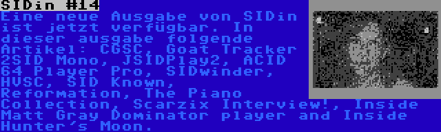 SIDin #14 | Eine neue Ausgabe von SIDin ist jetzt verfügbar. In dieser ausgabe folgende Artikel: CGSC, Goat Tracker 2SID Mono, JSIDPlay2, ACID 64 Player Pro, SIDwinder, HVSC, SID Known, Reformation, The Piano Collection, Scarzix Interview!, Inside Matt Gray Dominator player and Inside Hunter's Moon.