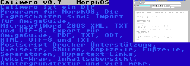 Calimero v0.7 - MorphOS | Calimero ist ein DTP Programm für MorphOS. Die Eigenschaften sind: Import für AmigaGuide, MicrosoftWord 2003 XML, TXT und UTF-8. Export für AmigaGuide, PDF, TXT, ODT, HTML, UTF-8 und TXT. Postscript Drucker Unterstützung, Vielseite, Säulen, Kopfzeile, Fußzeile, Separatoren, Hypertext-Links, Tekst-Wrap, Inhaltsübersicht, Hintergrundtextur und viel mehr.