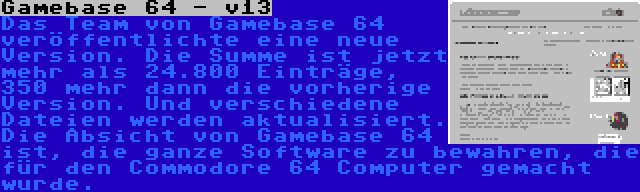 Gamebase 64 - v13 | Das Team von Gamebase 64 veröffentlichte eine neue Version. Die Summe ist jetzt mehr als 24.800 Einträge, 350 mehr dann die vorherige Version. Und verschiedene Dateien werden aktualisiert. Die Absicht von Gamebase 64 ist, die ganze Software zu bewahren, die für den Commodore 64 Computer gemacht wurde.