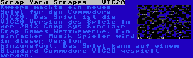 Scrap Yard Scrapes - VIC20 | Kweepa machte ein neues Spiel für den Commodore VIC20. Das Spiel ist die VIC20 Version des Spiele in der 2013 Comp Sys Sinclair Crap Games Wettbewerbe. Ein einfacher Musik-Spieler wird in dieser Version hinzugefügt. Das Spiel kann auf einem Standard Commodore VIC20 gespielt werden.