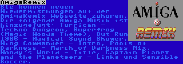 AmigaRemix | Sie können neuen Wiedermischungen auf der AmigaRemix Webseite zuhören. Die folgende Amiga Musik ist hinzugefugt: Turrican - Techno Dungeon, Superfrog (Magic Woods Theme), Out Run 1986 - Magical Sound Shower, Wing Commander - Intro, Pools of Darkness - March of Darkness Mix, Woody's World - Title, Captain Planet and the Planeteers - Linka und Sensible Soccer.