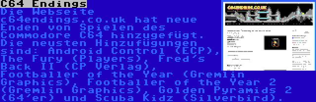 C64 Endings | Die Webseite c64endings.co.uk hat neue Enden von Spielen des Commodore C64 hinzugefügt. Die neusten Hinzufügungen sind: Android Control (ECP), The Fury (Players), Fred's Back II (CP Verlag), Footballer of the Year (Gremlin Graphics), Footballer of the Year 2 (Gremlin Graphics), Golden Pyramids 2 (64'er) und Scuba Kidz (Silverbird).