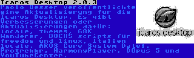 Icaros Desktop 2.0.3 | Paolo Besser veröffentlichte eine Aktualisierung für die Icaros Desktop. Es gibt Verbesserungen oder Aktualisierungen dafür: locale, themes, 68K Wanderer, BOCHS scripts für freedos und linux, Italien locale, AROS Core System Datei, Protrekkr, HarmonyPlayer, DOpus 5 und YouTubeCenter.
