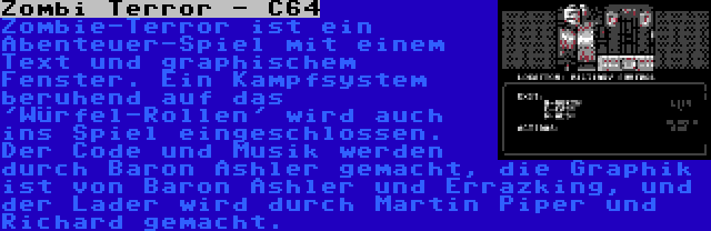 Zombi Terror - C64 | Zombie-Terror ist ein Abenteuer-Spiel mit einem Text und graphischem Fenster. Ein Kampfsystem beruhend auf das 'Würfel-Rollen' wird auch ins Spiel eingeschlossen. Der Code und Musik werden durch Baron Ashler gemacht, die Graphik ist von Baron Ashler und Errazking, und der Lader wird durch Martin Piper und Richard gemacht.