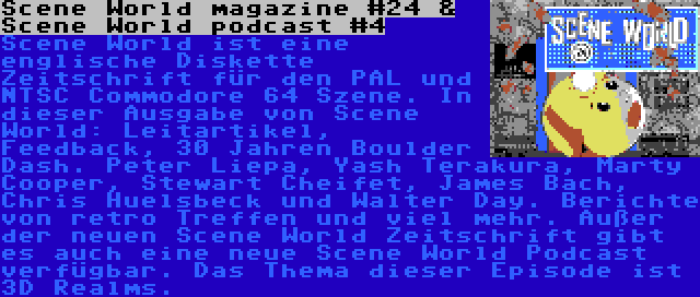 Scene World magazine #24 & Scene World podcast #4 | Scene World ist eine englische Diskette Zeitschrift für den PAL und NTSC Commodore 64 Szene. In dieser Ausgabe von Scene World: Leitartikel, Feedback, 30 Jahren Boulder Dash. Peter Liepa, Yash Terakura, Marty Cooper, Stewart Cheifet, James Bach, Chris Huelsbeck und Walter Day. Berichte von retro Treffen und viel mehr.
Außer der neuen Scene World Zeitschrift gibt es auch eine neue Scene World Podcast verfügbar. Das Thema dieser Episode ist 3D Realms.