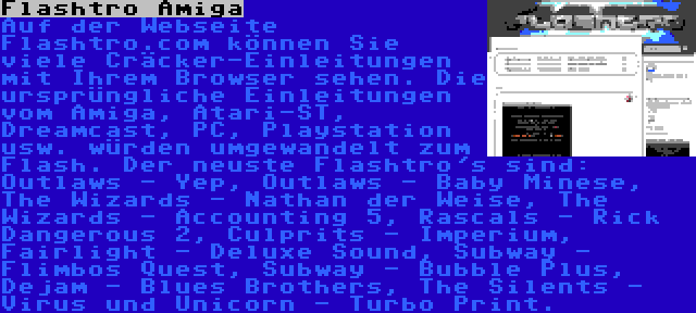 Flashtro Amiga | Auf der Webseite Flashtro.com können Sie viele Cräcker-Einleitungen mit Ihrem Browser sehen. Die ursprüngliche Einleitungen vom Amiga, Atari-ST, Dreamcast, PC, Playstation usw. würden umgewandelt zum Flash. Der neuste Flashtro's sind: Outlaws - Yep, Outlaws - Baby Minese, The Wizards - Nathan der Weise, The Wizards - Accounting 5, Rascals - Rick Dangerous 2, Culprits - Imperium, Fairlight - Deluxe Sound, Subway - Flimbos Quest, Subway - Bubble Plus, Dejam - Blues Brothers, The Silents - Virus und Unicorn - Turbo Print.