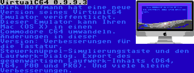 VirtualC64 0.9.9.3 | Dirk Hoffmann hat eine neue Version seines VirtualC64 Emulator veröffentlicht. Dieser Emulator kann Ihren Mac (OS X) in einen Commodore C64 umwandeln. Änderungen in dieser Version: Verbesserungen für die Tastatur, Steuerknüppel-Simulierungstaste und den Laufwerk-Dialog. Export des gegenwärtigen Laufwerk-Inhalts (D64, T64, P00 und PRG). Und viele kleine Verbesserungen.