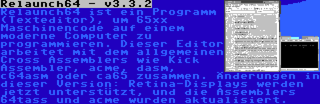 Relaunch64 - v3.3.2 | Relaunch64 ist ein Programm (Texteditor), um 65xx Maschinencode auf einem moderne Computer zu programmieren. Dieser Editor arbeitet mit dem allgemeinen Cross Assemblers wie Kick Assembler, acme, dasm, c64asm oder ca65 zusammen. Änderungen in dieser Version: Retina-Displays werden jetzt unterstützt, und die Assemblers 64tass und acme wurden aktualisiert.