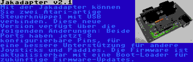Jakadapter v2.1 | Mit der Jakadapter können Sie zwei Atari-artige Steuerknüppel mit USB verbinden. Diese neue Version verfügt über die folgenden Änderungen: Beide Ports haben jetzt 8 konfigurierbare Pins, für eine bessere Unterstützung für andere Joysticks und Paddles. Die Firmware ist aktualisierbar mit eine Boot-Loader für zukünftige Firmware-Updates.