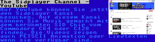 The Sidplayer Channel - YouTube | Auf YouTube können Sie jetzt den Sidplayer Kanal besuchen. Auf diesem Kanal können Sie Musik gemacht mit dem berühmten SID Chip vom Commodore C64 oder C128 finden. Die Videos zeigen auch PETSCII Animation oder Liedtexten wenn sie verfügbar sind.