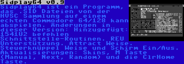 Sidplay64 v0.9 | Sidplay64 ist ein Programm, das .SID Dateien von der HVSC Sammlung auf einem echten Commodore 64/128 kann abspielen. Änderungen in dieser Version: Hinzugefügt: 1541U2 befehlen Schnittstelle-Routinen. REU Unterstützung. Attract Weise. Steuerknüppel Weise und Schirm Ein/Aus. Aktualisierungen: Skins, M Taste (Manual, Next, Random) und die ClrHome Taste.