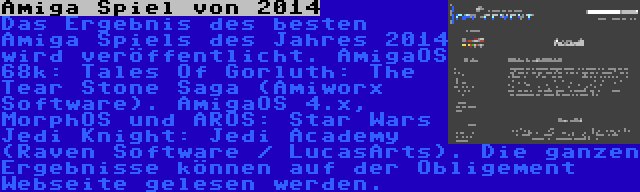  Amiga Spiel von 2014 | Das Ergebnis des besten Amiga Spiels des Jahres 2014 wird veröffentlicht. AmigaOS 68k: Tales Of Gorluth: The Tear Stone Saga (Amiworx Software). AmigaOS 4.x, MorphOS und AROS: Star Wars Jedi Knight: Jedi Academy (Raven Software / LucasArts). Die ganzen Ergebnisse können auf der Obligement Webseite gelesen werden.