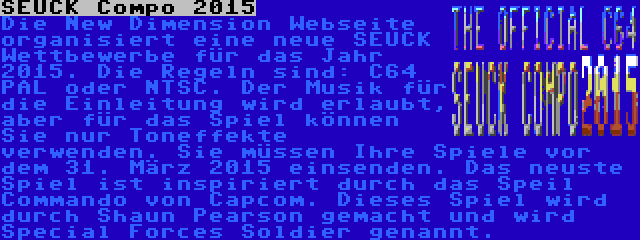 SEUCK Compo 2015 | Die New Dimension Webseite organisiert eine neue SEUCK Wettbewerbe für das Jahr 2015. Die Regeln sind: C64 PAL oder NTSC. Der Musik für die Einleitung wird erlaubt, aber für das Spiel können Sie nur Toneffekte verwenden. Sie müssen Ihre Spiele vor dem 31. März 2015 einsenden. Das neuste Spiel ist inspiriert durch das Speil Commando von Capcom. Dieses Spiel wird durch Shaun Pearson gemacht und wird Special Forces Soldier genannt.