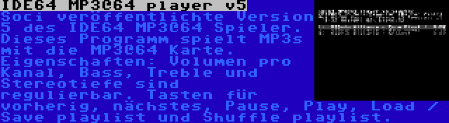 IDE64 MP3@64 player v5 | Soci veröffentlichte Version 5 des IDE64 MP3@64 Spieler. Dieses Programm spielt MP3s mit die MP3@64 Karte. Eigenschaften: Volumen pro Kanal, Bass, Treble und Stereotiefe sind regulierbar. Tasten für vorherig, nächstes, Pause, Play, Load / Save playlist und Shuffle playlist.