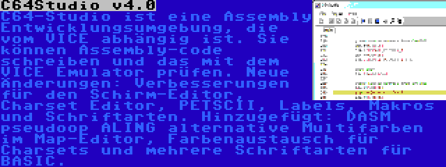 C64Studio v4.0 | C64-Studio ist eine Assembly Entwicklungsumgebung, die vom VICE abhängig ist. Sie können Assembly-code schreiben und das mit dem VICE Emulator prüfen. Neue Änderungen: Verbesserungen für den Schirm-Editor, Charset Editor, PETSCII, Labels, Makros und Schriftarten. Hinzugefügt: DASM pseudoop ALING alternative Multifarben im Map-Editor, Farbenaustausch für Charsets und mehrere Schriftarten für BASIC.