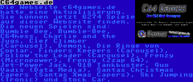 C64games.de | Die Webseite c64games.de hatte eine Aktualisierung. Sie können jetzt 6274 Spiele auf dieser Webseite finden. Die neuen Spielen sind: Bumble Bee, Bumble-Bee, C64hess, Charlie and the Jugs, Clef Climber (Carousel), Demoni, Die Ringe von Coplar, Finders Keepers (Carousel), Follow the Leader (Carousel), Frenzy (Micropower), Frenzy (Zzap 64), Jet-Power Jack, Q10 Tankbuster, Quo Vadis (Data Media), Santas Christmas Capers (Santas Xmas Capers), Ski Jumping (Tronic) und Stock Car.