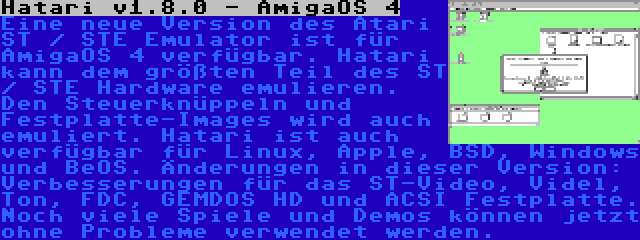 Hatari v1.8.0 - AmigaOS 4 | Eine neue Version des Atari ST / STE Emulator ist für AmigaOS 4 verfügbar. Hatari kann dem größten Teil des ST / STE Hardware emulieren. Den Steuerknüppeln und Festplatte-Images wird auch emuliert. Hatari ist auch verfügbar für Linux, Apple, BSD, Windows und BeOS. Änderungen in dieser Version: Verbesserungen für das ST-Video, Videl, Ton, FDC, GEMDOS HD und ACSI Festplatte. Noch viele Spiele und Demos können jetzt ohne Probleme verwendet werden.