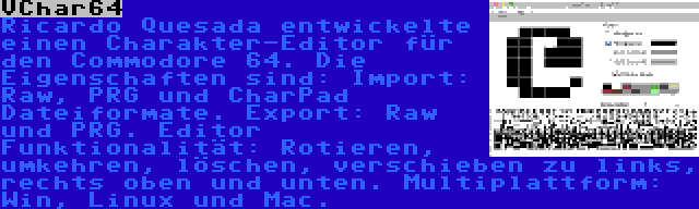 VChar64 | Ricardo Quesada entwickelte einen Charakter-Editor für den Commodore 64. Die Eigenschaften sind: Import: Raw, PRG und CharPad Dateiformate. Export: Raw und PRG. Editor Funktionalität: Rotieren, umkehren, löschen, verschieben zu links, rechts oben und unten. Multiplattform: Win, Linux und Mac.