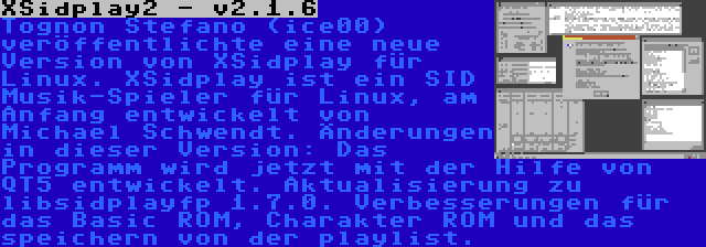 XSidplay2 - v2.1.6 | Tognon Stefano (ice00) veröffentlichte eine neue Version von XSidplay für Linux. XSidplay ist ein SID Musik-Spieler für Linux, am Anfang entwickelt von Michael Schwendt. Änderungen in dieser Version: Das Programm wird jetzt mit der Hilfe von QT5 entwickelt. Aktualisierung zu libsidplayfp 1.7.0. Verbesserungen für das Basic ROM, Charakter ROM und das speichern von der playlist.