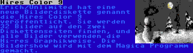 Hires Color 9 | Erich/Unlimited hat eine neue Bilderdiskette genannt die Hires Color 9 veröffentlicht. Sie werden 32 Bilder auf den zwei Diskettenseiten finden, und alle Bilder verwenden die Hi-res Graphikweise. Die Bildershow wird mit dem Magica Programm gemacht.