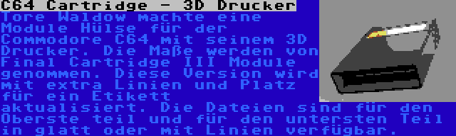 C64 Cartridge - 3D Drucker | Tore Waldow machte eine Module Hülse für der Commodore C64 mit seinem 3D Drucker. Die Maße werden von Final Cartridge III Module genommen. Diese Version wird mit extra Linien und Platz für ein Etikett aktualisiert. Die Dateien sind für den Oberste teil und für den untersten Teil in glatt oder mit Linien verfügbar.