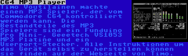 C64 MP3 Player | Timo Voutilainen machte einen MP3 Spieler, der vom Commodore C64 kontrolliert werden kann. Die Bestandteile des MP3 Spielers sind ein Funduino Pro Mini-, Geeetech VS1053 MP3 Platine und ein Userport-Stecker. Alle Instruktionen um das Gerät selbst zu herstellen können sie finden auf der Webseite von Timo.