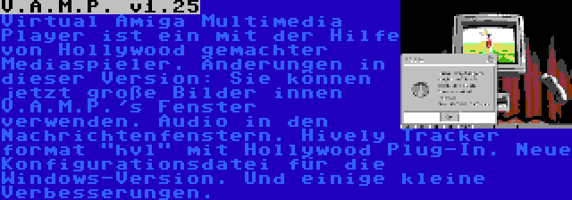 V.A.M.P. v1.25 | Virtual Amiga Multimedia Player ist ein mit der Hilfe von Hollywood gemachter Mediaspieler. Änderungen in dieser Version: Sie können jetzt große Bilder innen V.A.M.P.'s Fenster verwenden. Audio in den Nachrichtenfenstern. Hively Tracker format hvl mit Hollywood Plug-In. Neue Konfigurationsdatei für die Windows-Version. Und einige kleine Verbesserungen.