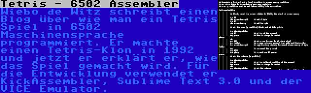 Tetris - 6502 Assembler | Wiebo de Witz schreibt einen Blog über wie man ein Tetris Spiel in 6502 Maschinensprache programmiert. Er machte einen Tetris-Klon in 1992 und jetzt er erklärt er, wie das Spiel gemacht wird. Für die Entwicklung verwendet er KickAssembler, Sublime Text 3.0 und der VICE Emulator.