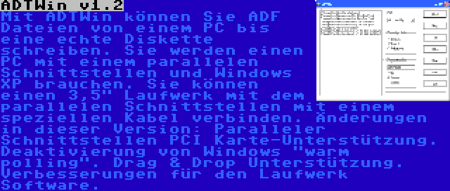 ADTWin v1.2 | Mit ADTWin können Sie ADF Dateien von einem PC bis eine echte Diskette schreiben. Sie werden einen PC mit einem parallelen Schnittstellen und Windows XP brauchen. Sie können einen 3,5 Laufwerk mit dem parallelen Schnittstellen mit einem speziellen Kabel verbinden. Änderungen in dieser Version: Paralleler Schnittstellen PCI Karte-Unterstützung. Deaktivierung von Windows warm polling. Drag & Drop Unterstützung. Verbesserungen für den Laufwerk Software.