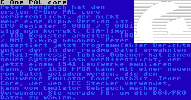 C-One PAL core | Peter Wendrich hat den ersten C-One PAL core veröffentlicht, der nicht mehr eine Alpha-Version ist. CPU-Register $ 0000 / $ 0001 sind nun korrekt. CIA-Timer / TOD Register arbeiten. IRQ / NMI Timing behoben. Peter akzeptiert jetzt Programmfehler-Berichte unter der in der readme Datei erwähnten E-Mail-Adresse. Tobias Gubener hat einen neuen System-Flash veröffentlicht, der jetzt einem 1541 Laufwerke emulieren kann. Der 1k30 FPGA kann mit einer neuen rom Datei geladen werden, die den Laufwerke Emulator Code enthält. Jeder Core, der den IEC Stecker verwendet, kann vom Emulator Gebrauch machen. Verwenden Sie gerade F8, um die D64/PRG Datei zu wählen.