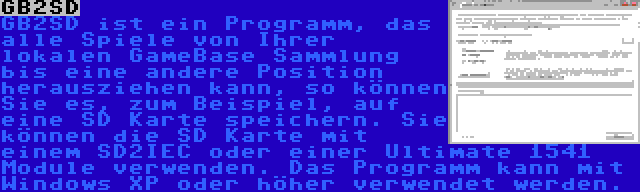 GB2SD | GB2SD ist ein Programm, das alle Spiele von Ihrer lokalen GameBase Sammlung bis eine andere Position herausziehen kann, so können Sie es, zum Beispiel, auf eine SD Karte speichern. Sie können die SD Karte mit einem SD2IEC oder einer Ultimate 1541 Module verwenden. Das Programm kann mit Windows XP oder höher verwendet werden.