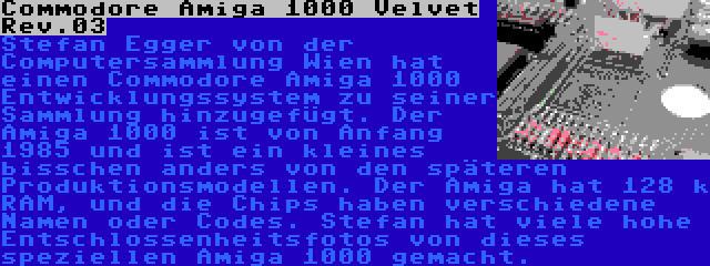 Commodore Amiga 1000 Velvet Rev.03 | Stefan Egger von der Computersammlung Wien hat einen Commodore Amiga 1000 Entwicklungssystem zu seiner Sammlung hinzugefügt. Der Amiga 1000 ist von Anfang 1985 und ist ein kleines bisschen anders von den späteren Produktionsmodellen. Der Amiga hat 128 k RAM, und die Chips haben verschiedene Namen oder Codes. Stefan hat viele hohe Entschlossenheitsfotos von dieses speziellen Amiga 1000 gemacht.