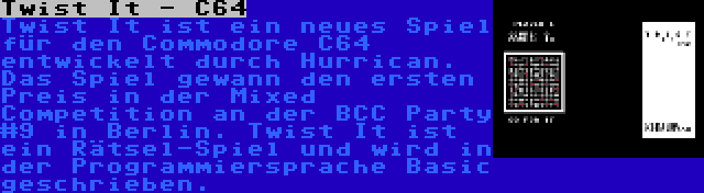 Twist It - C64 | Twist It ist ein neues Spiel für den Commodore C64 entwickelt durch Hurrican. Das Spiel gewann den ersten Preis in der Mixed Competition an der BCC Party #9 in Berlin. Twist It ist ein Rätsel-Spiel und wird in der Programmiersprache Basic geschrieben.