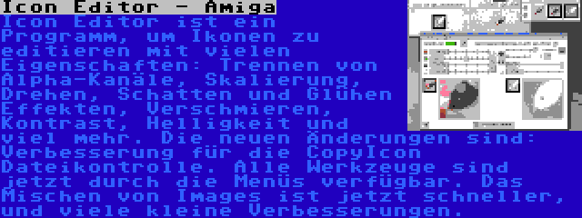 Icon Editor - Amiga | Icon Editor ist ein Programm, um Ikonen zu editieren mit vielen Eigenschaften: Trennen von Alpha-Kanäle, Skalierung, Drehen, Schatten und Glühen Effekten, Verschmieren, Kontrast, Helligkeit und viel mehr. Die neuen Änderungen sind: Verbesserung für die CopyIcon Dateikontrolle. Alle Werkzeuge sind jetzt durch die Menüs verfügbar. Das Mischen von Images ist jetzt schneller, und viele kleine Verbesserungen.