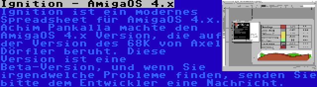 Ignition - AmigaOS 4.x | Ignition ist ein modernes Spreadsheet für AmigaOS 4.x. Achim Pankalla machte den AmigaOS 4.x Version, die auf der Version des 68K von Axel Dörfler beruht. Diese Version ist eine Beta-Version, und wenn Sie irgendwelche Probleme finden, senden Sie bitte dem Entwickler eine Nachricht.