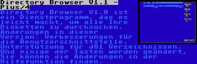 Directory Browser V1.1 - Plus/4 | Directory Browser V1.0 ist ein Dienstprogramm, das es leicht macht, um alle Ihre Disketten zu durchsuchen. Änderungen in dieser Version: Verbesserungen für die Benutzerschnittstelle. Unterstützung für d81 Verzeichnissen. Und einige der Tasten werden geändert, Sie können die Änderungen in der Hilfsfunktion finden.