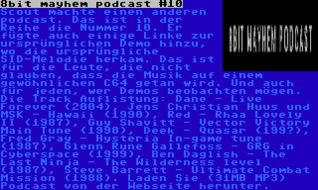 8bit mayhem podcast #10 | Scout machte einen anderen podcast. Das ist in der Reihe die Nummer 10. Er fügte auch einige Linke zur ursprünglichen Demo hinzu, wo die ursprüngliche SID-Melodie herkam. Das ist für die Leute, die nicht glauben, dass die Musik auf einem gewöhnlichen C64 getan wird. Und auch für jeden, wer Demos beobachten mögen. Die Track Auflistung: Dane - Live Forever (2004), Jens Christian Huus und MSK - Hawaii (1990), Red - Rhaa Lovely II (1987), Guy Shavitt - Vector Victory Main Tune (1990), Deek - Quasar (199?), Fred Gray - Hysteria In-game tune (1987), Glenn Rune Gallefoss - GRG in Cyberspace (1999), Ben Daglish - The Last Ninja - The Wilderness level (1987), Steve Barrett - Ultimate Combat Mission (1988). Laden Sie (31MB MP3) Podcast von der Webseite herunter.