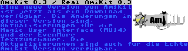 AmiKit 8.3 / Real AmiKit 8.3 | Eine neue Version von AmiKit ist jetzt als ein Download verfügbar. Die Änderungen in dieser Version sind: Aktualisierungen für die Magic User Interface (MUI4) und der EvenMore Textzuschauer. Die Aktualisierungen sind auch für die Echte AmiKit Version verfügbar.