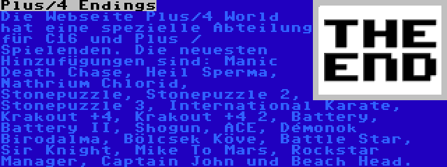 Plus/4 Endings | Die Webseite Plus/4 World hat eine spezielle Abteilung für C16 und Plus / Spielenden. Die neuesten Hinzufügungen sind: Manic Death Chase, Heil Sperma, Nathrium Chlorid, Stonepuzzle, Stonepuzzle 2, Stonepuzzle 3, International Karate, Krakout +4, Krakout +4 2, Battery, Battery II, Shogun, ACE, Démonok Birodalma, Bölcsek Köve, Battle Star, Sir Knight, Mike To Mars, Rockstar Manager, Captain John und Beach Head.