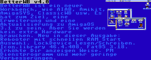 BetterWB v4.0 | BetterWB ist ein neuer Workbench, wie AIAB, Amikit, AmigaSYS, ClassicWB usw. Es hat zum Ziel, eine Erweiterung und eine Aktualisierung zu AmigaOS 3.1 zu sein. Aber Sie werden kein extra Hardware brauchen. Neu in dieser Ausgabe: Rebooter mit schnellen RAM Start Auswahl. LockDevice Lesen/Schreiben. Icon.library 46.4.408. Fat95 3.18. Erhöhte Dir anzeigen Weise. PM Dienstprogramm und mehr geringe Verbesserungen.