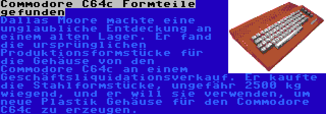 Commodore C64c Formteile gefunden | Dallas Moore machte eine unglaubliche Entdeckung an einem alten Lager. Er fand die ursprünglichen Produktionsformstücke für die Gehäuse von den Commodore C64c an einem Geschäftsliquidationsverkauf. Er kaufte die Stahlformstücke, ungefähr 2500 kg wiegend, und er will sie verwenden, um neue Plastik Gehäuse für den Commodore C64c zu erzeugen.