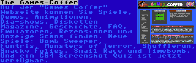 The Games-Coffer | Auf der Games-Coffer Webseite können Sie Spiele, Demos, Animationen, Dia-shows, Disketten Magazine, Geschichte, FAQ, Emulatoren, Rezensionen und Anzeige Scans finden. Neue Spiele: Bomb Sweeper, Funtris, Monsters of Terror, Shufflerun, Snacky Folies, Snail Race und Timebomb. Und ein C64 Screenshot Quiz ist jetzt verfügbar.