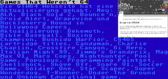 Games That Weren't 64 | Die GTW64 Webseite hat eine Aktualisierung gehabt. Neu: ALA, Black Gold 2, Bounce'n, Droid Alert, Grapevine und Huckleberry Hound in Hollywood Capers. Aktualisierung: Behemoth, Bible Baseball, Boxing Champion, Bushido Warrior, C64GS cartridge titles, Candyman, Charlie Chaplin, Crossfire Canyon, Gi Hero, Italian Night 99, Jimmy's Grandprix, Mag Max V1, Mars Cops, Nighthunter, Pool Game, Populous, Programming Paintset, Shellshock, Shove Off, Snare V1, Soccer Game, Soldier One, Star Scaper, Super Wonderdog, T-Runner, Under The Ground und Unknown Educational game.