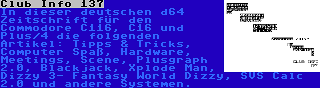 Club Info 137 | In dieser deutschen d64 Zeitschrift für den Commodore C116, C16 und Plus/4 die folgenden Artikel: Tipps & Tricks, Computer Spaß, Hardware, Meetings, Scene, Plusgraph 2.0, Blackjack, Xplode Man, Dizzy 3- Fantasy World Dizzy, SVS Calc 2.0 und andere Systemen.