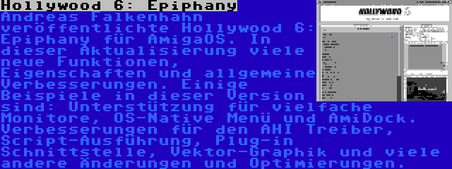 Hollywood 6: Epiphany | Andreas Falkenhahn veröffentlichte Hollywood 6: Epiphany für AmigaOS. In dieser Aktualisierung viele neue Funktionen, Eigenschaften und allgemeine Verbesserungen. Einige Beispiele in dieser Version sind: Unterstützung für vielfache Monitore, OS-Native Menü und AmiDock. Verbesserungen für den AHI Treiber, Script-Ausführung, Plug-in Schnittstelle, Vektor-Graphik und viele andere Änderungen und Optimierungen.