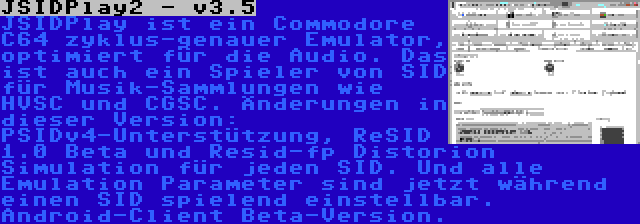 JSIDPlay2 - v3.5 | JSIDPlay ist ein Commodore C64 zyklus-genauer Emulator, optimiert für die Audio. Das ist auch ein Spieler von SID für Musik-Sammlungen wie HVSC und CGSC. Änderungen in dieser Version: PSIDv4-Unterstützung, ReSID 1.0 Beta und Resid-fp Distorion Simulation für jeden SID. Und alle Emulation Parameter sind jetzt während einen SID spielend einstellbar. Android-Client Beta-Version.