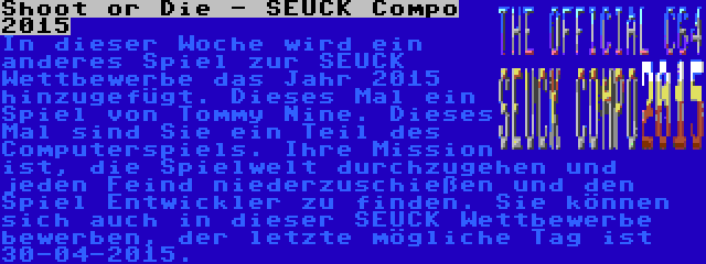 Shoot or Die - SEUCK Compo 2015 | In dieser Woche wird ein anderes Spiel zur SEUCK Wettbewerbe das Jahr 2015 hinzugefügt. Dieses Mal ein Spiel von Tommy Nine. Dieses Mal sind Sie ein Teil des Computerspiels. Ihre Mission ist, die Spielwelt durchzugehen und jeden Feind niederzuschießen und den Spiel Entwickler zu finden. Sie können sich auch in dieser SEUCK Wettbewerbe bewerben, der letzte mögliche Tag ist 30-04-2015.