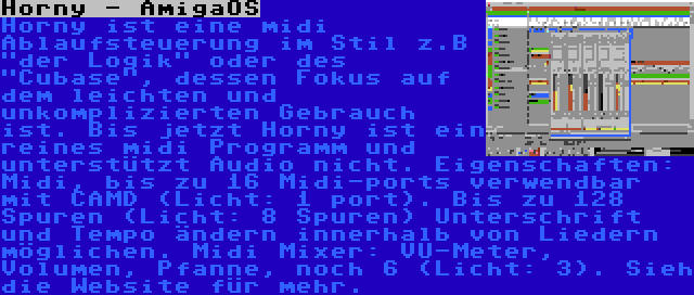 Horny - AmigaOS | Horny ist eine midi Ablaufsteuerung im Stil z.B der Logik oder des Cubase, dessen Fokus auf dem leichten und unkomplizierten Gebrauch ist. Bis jetzt Horny ist ein reines midi Programm und unterstützt Audio nicht. Eigenschaften: Midi, bis zu 16 Midi-ports verwendbar mit CAMD (Licht: 1 port). Bis zu 128 Spuren (Licht: 8 Spuren) Unterschrift und Tempo ändern innerhalb von Liedern möglichen. Midi Mixer: VU-Meter, Volumen, Pfanne, noch 6 (Licht: 3). Sieh die Website für mehr.